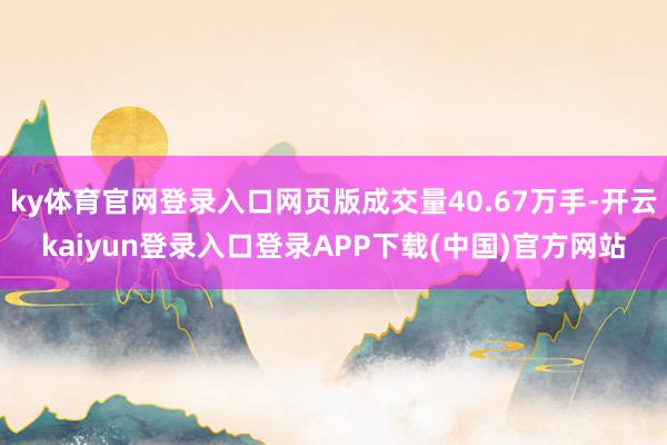 ky体育官网登录入口网页版成交量40.67万手-开云kaiyun登录入口登录APP下载(中国)官方网站