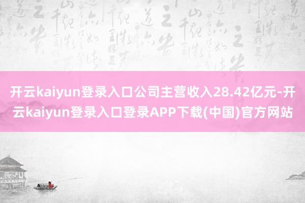 开云kaiyun登录入口公司主营收入28.42亿元-开云kaiyun登录入口登录APP下载(中国)官方网站