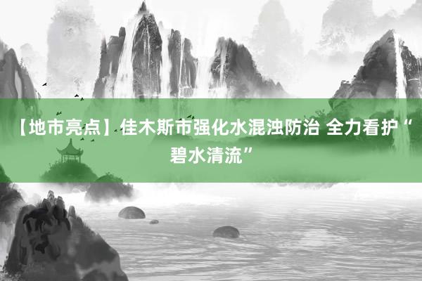 【地市亮点】佳木斯市强化水混浊防治 全力看护“碧水清流”