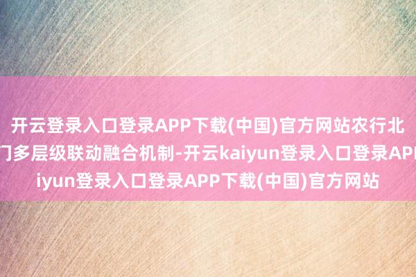 开云登录入口登录APP下载(中国)官方网站农行北京分行积极建立多部门多层级联动融合机制-开云kaiyun登录入口登录APP下载(中国)官方网站