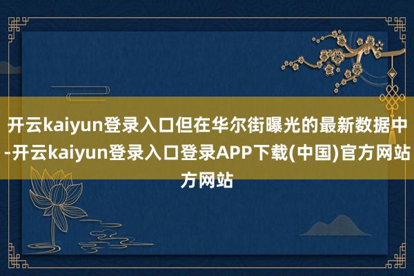 开云kaiyun登录入口但在华尔街曝光的最新数据中-开云kaiyun登录入口登录APP下载(中国)官方网站