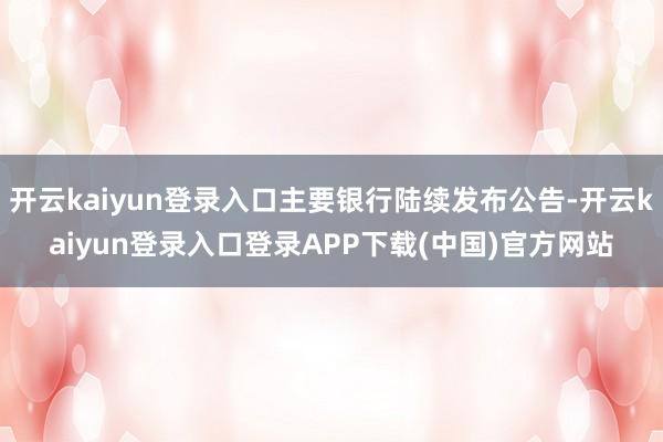 开云kaiyun登录入口主要银行陆续发布公告-开云kaiyun登录入口登录APP下载(中国)官方网站