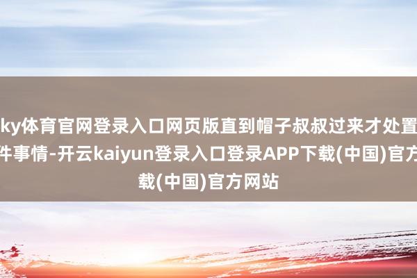 ky体育官网登录入口网页版直到帽子叔叔过来才处置了这件事情-开云kaiyun登录入口登录APP下载(中国)官方网站