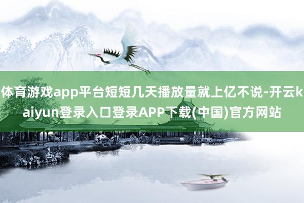 体育游戏app平台短短几天播放量就上亿不说-开云kaiyun登录入口登录APP下载(中国)官方网站