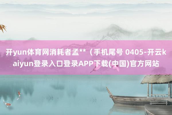 开yun体育网消耗者孟**（手机尾号 0405-开云kaiyun登录入口登录APP下载(中国)官方网站