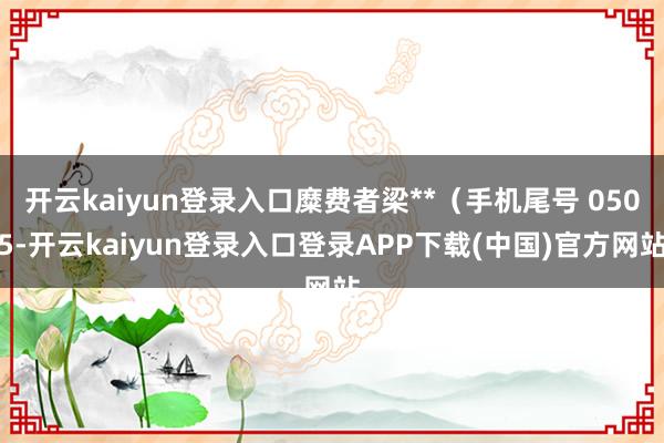 开云kaiyun登录入口糜费者梁**（手机尾号 0505-开云kaiyun登录入口登录APP下载(中国)官方网站