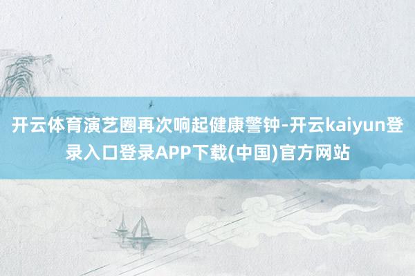 开云体育演艺圈再次响起健康警钟-开云kaiyun登录入口登录APP下载(中国)官方网站