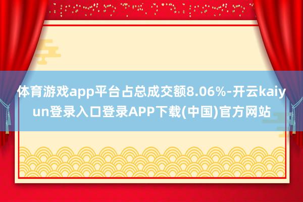 体育游戏app平台占总成交额8.06%-开云kaiyun登录入口登录APP下载(中国)官方网站