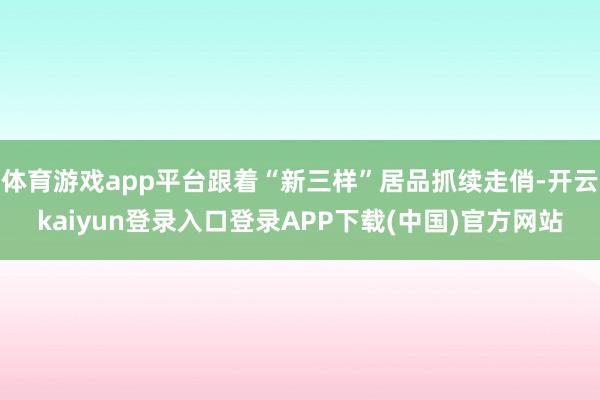 体育游戏app平台跟着“新三样”居品抓续走俏-开云kaiyun登录入口登录APP下载(中国)官方网站