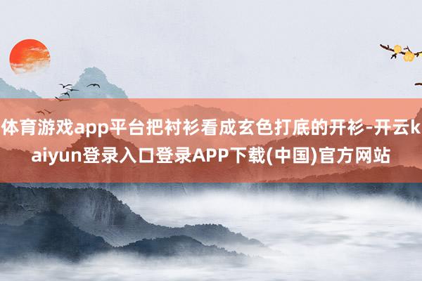 体育游戏app平台把衬衫看成玄色打底的开衫-开云kaiyun登录入口登录APP下载(中国)官方网站