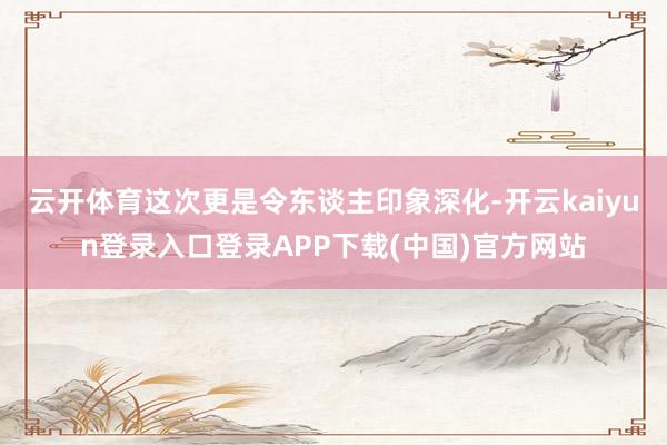 云开体育这次更是令东谈主印象深化-开云kaiyun登录入口登录APP下载(中国)官方网站