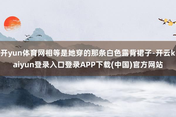 开yun体育网相等是她穿的那条白色露背裙子-开云kaiyun登录入口登录APP下载(中国)官方网站