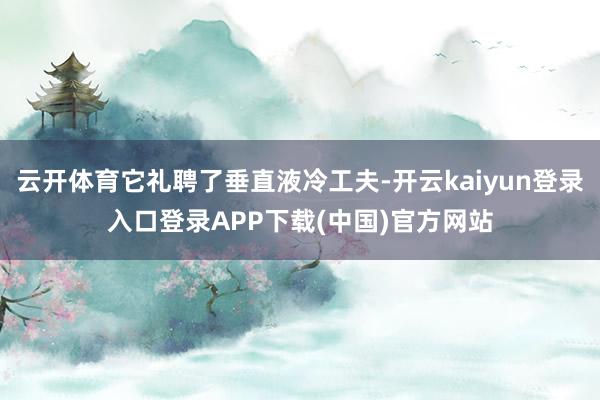 云开体育它礼聘了垂直液冷工夫-开云kaiyun登录入口登录APP下载(中国)官方网站