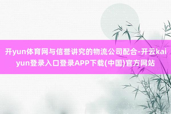 开yun体育网与信誉讲究的物流公司配合-开云kaiyun登录入口登录APP下载(中国)官方网站