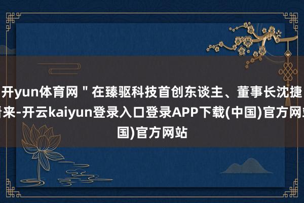 开yun体育网＂在臻驱科技首创东谈主、董事长沈捷看来-开云kaiyun登录入口登录APP下载(中国)官方网站