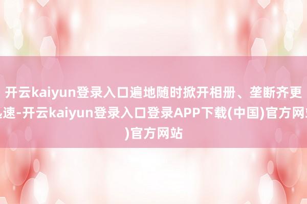 开云kaiyun登录入口遍地随时掀开相册、垄断齐更迅速-开云kaiyun登录入口登录APP下载(中国)官方网站