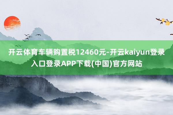 开云体育车辆购置税12460元-开云kaiyun登录入口登录APP下载(中国)官方网站