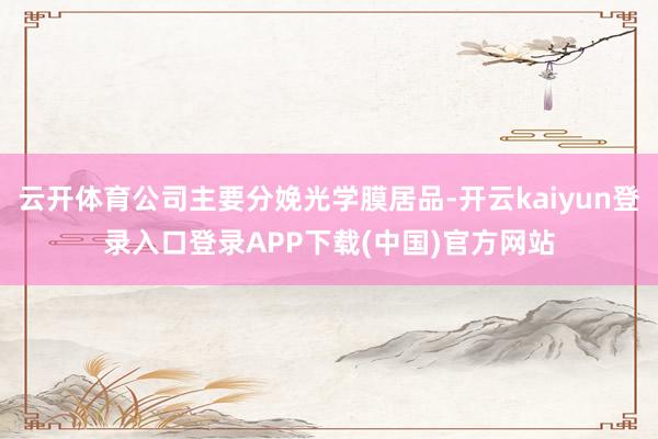 云开体育公司主要分娩光学膜居品-开云kaiyun登录入口登录APP下载(中国)官方网站