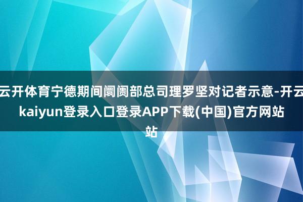 云开体育宁德期间阛阓部总司理罗坚对记者示意-开云kaiyun登录入口登录APP下载(中国)官方网站