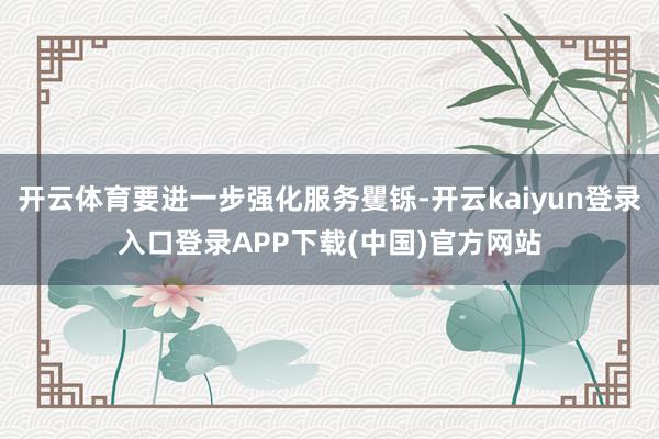 开云体育要进一步强化服务矍铄-开云kaiyun登录入口登录APP下载(中国)官方网站