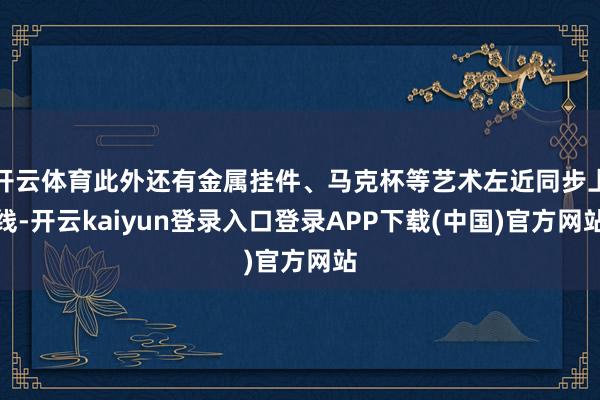 开云体育此外还有金属挂件、马克杯等艺术左近同步上线-开云kaiyun登录入口登录APP下载(中国)官方网站