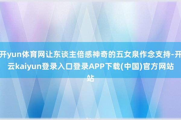 开yun体育网让东谈主倍感神奇的五女泉作念支持-开云kaiyun登录入口登录APP下载(中国)官方网站