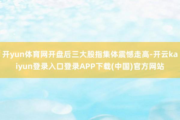 开yun体育网开盘后三大股指集体震憾走高-开云kaiyun登录入口登录APP下载(中国)官方网站