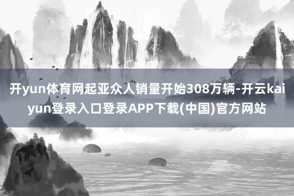 开yun体育网起亚众人销量开始308万辆-开云kaiyun登录入口登录APP下载(中国)官方网站