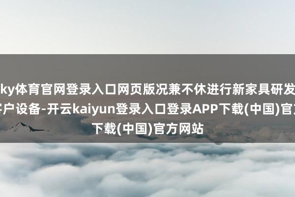 ky体育官网登录入口网页版况兼不休进行新家具研发及新客户设备-开云kaiyun登录入口登录APP下载(中国)官方网站