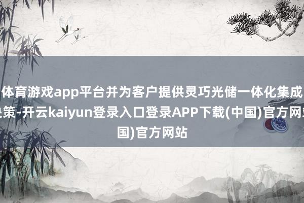 体育游戏app平台并为客户提供灵巧光储一体化集成决策-开云kaiyun登录入口登录APP下载(中国)官方网站