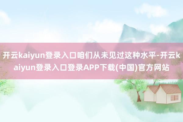 开云kaiyun登录入口咱们从未见过这种水平-开云kaiyun登录入口登录APP下载(中国)官方网站