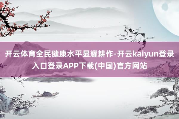 开云体育全民健康水平显耀耕作-开云kaiyun登录入口登录APP下载(中国)官方网站