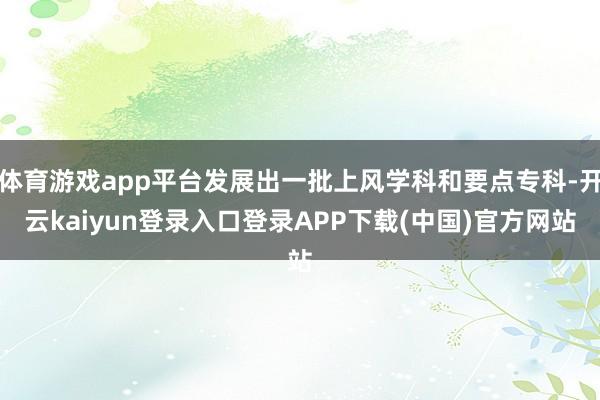 体育游戏app平台发展出一批上风学科和要点专科-开云kaiyun登录入口登录APP下载(中国)官方网站