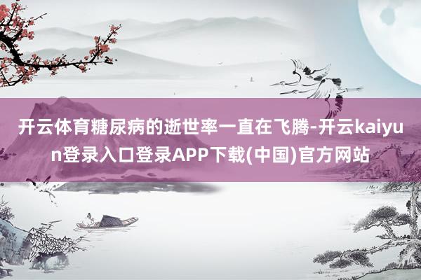 开云体育糖尿病的逝世率一直在飞腾-开云kaiyun登录入口登录APP下载(中国)官方网站