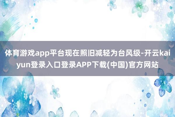 体育游戏app平台现在照旧减轻为台风级-开云kaiyun登录入口登录APP下载(中国)官方网站