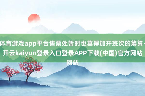 体育游戏app平台售票处暂时也莫得加开班次的筹算-开云kaiyun登录入口登录APP下载(中国)官方网站