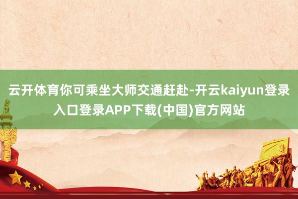 云开体育你可乘坐大师交通赶赴-开云kaiyun登录入口登录APP下载(中国)官方网站