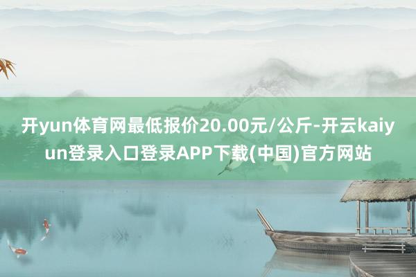 开yun体育网最低报价20.00元/公斤-开云kaiyun登录入口登录APP下载(中国)官方网站