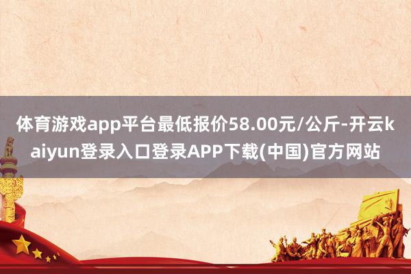 体育游戏app平台最低报价58.00元/公斤-开云kaiyun登录入口登录APP下载(中国)官方网站