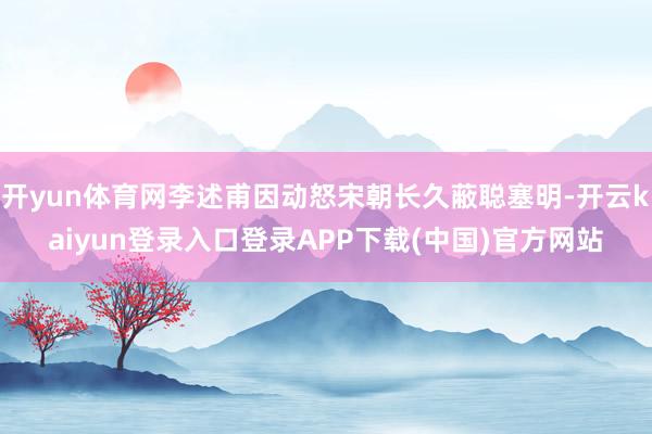 开yun体育网李述甫因动怒宋朝长久蔽聪塞明-开云kaiyun登录入口登录APP下载(中国)官方网站