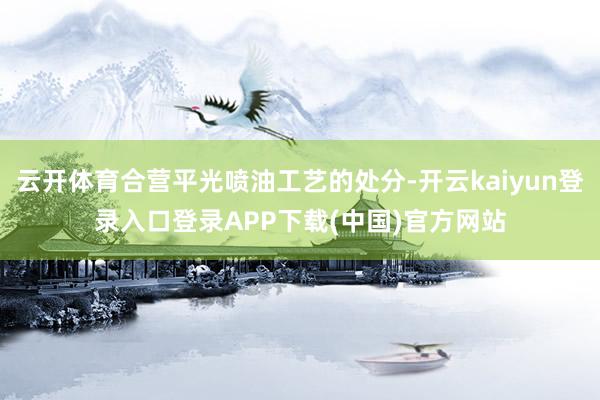 云开体育合营平光喷油工艺的处分-开云kaiyun登录入口登录APP下载(中国)官方网站