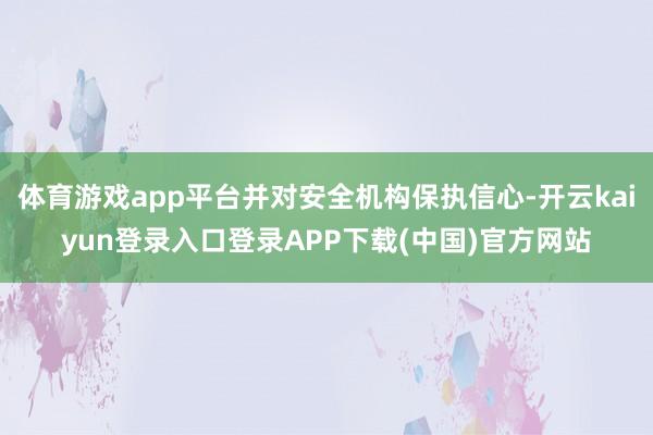 体育游戏app平台并对安全机构保执信心-开云kaiyun登录入口登录APP下载(中国)官方网站