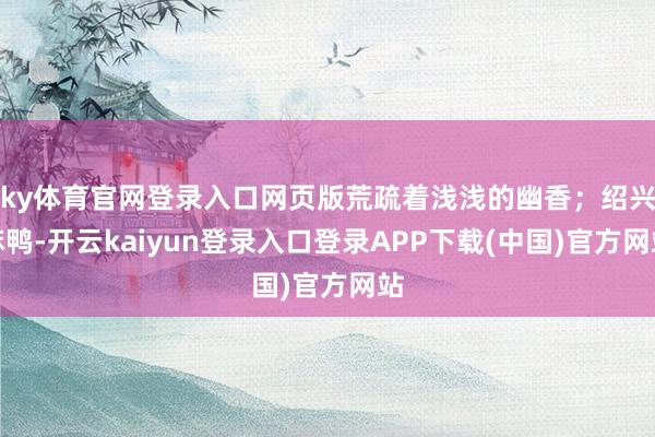 ky体育官网登录入口网页版荒疏着浅浅的幽香；绍兴麻鸭-开云kaiyun登录入口登录APP下载(中国)官方网站