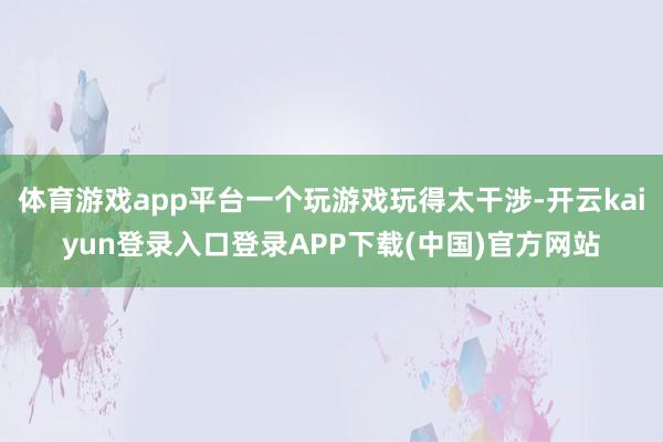 体育游戏app平台一个玩游戏玩得太干涉-开云kaiyun登录入口登录APP下载(中国)官方网站