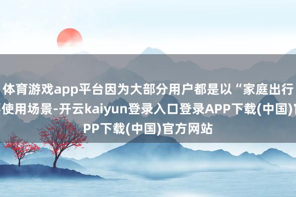 体育游戏app平台因为大部分用户都是以“家庭出行”为主要使用场景-开云kaiyun登录入口登录APP下载(中国)官方网站