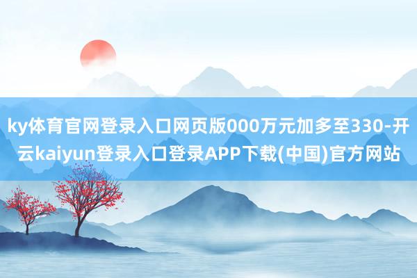 ky体育官网登录入口网页版000万元加多至330-开云kaiyun登录入口登录APP下载(中国)官方网站