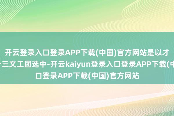 开云登录入口登录APP下载(中国)官方网站是以才被目田军第十三文工团选中-开云kaiyun登录入口登录APP下载(中国)官方网站