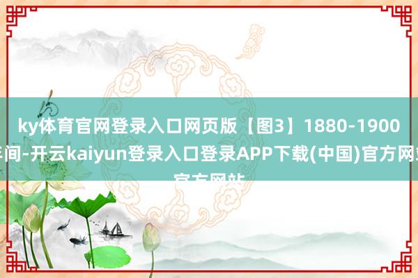 ky体育官网登录入口网页版【图3】1880-1900年间-开云kaiyun登录入口登录APP下载(中国)官方网站