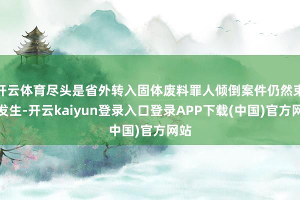 开云体育尽头是省外转入固体废料罪人倾倒案件仍然束缚发生-开云kaiyun登录入口登录APP下载(中国)官方网站