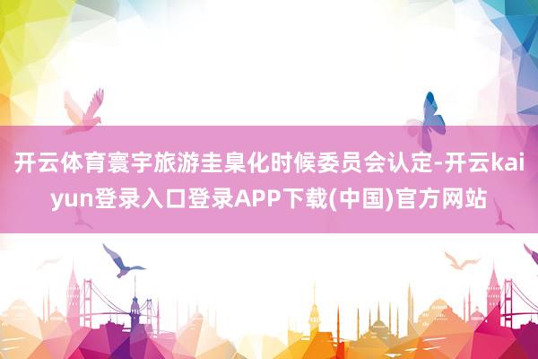 开云体育寰宇旅游圭臬化时候委员会认定-开云kaiyun登录入口登录APP下载(中国)官方网站